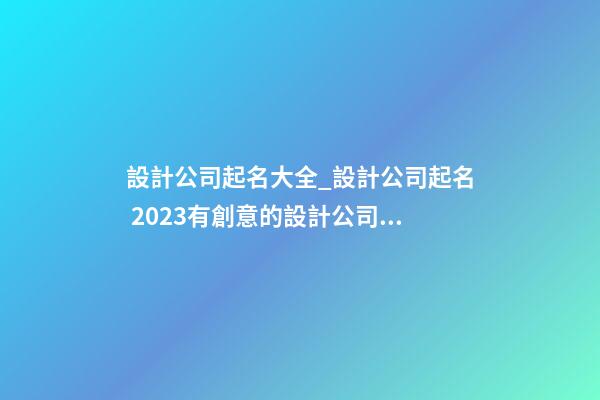 設計公司起名大全_設計公司起名 2023有創意的設計公司名字參考
